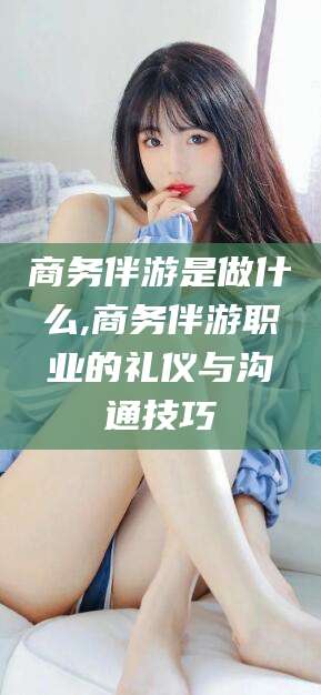 南城商务伴游是做什么,商务伴游职业的礼仪与沟通技巧