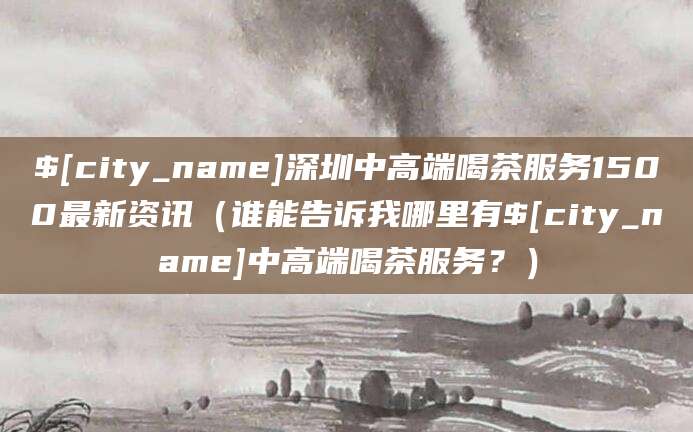 南城深圳中高端喝茶服务1500最新资讯(谁能告诉我哪里有南城中高端喝茶服务?)