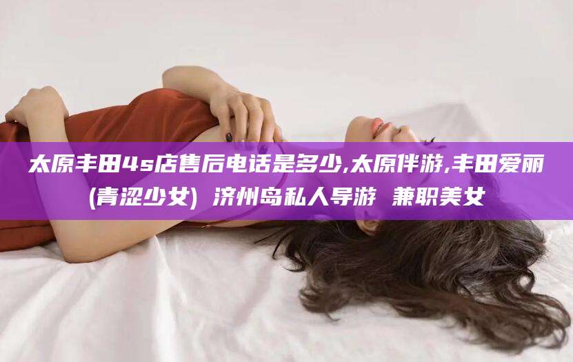 南城太原丰田4s店售后电话是多少,太原伴游,丰田爱丽(青涩少女) 济州岛私人导游 兼职美女