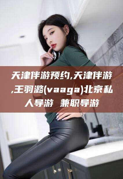 南城天津伴游预约,天津伴游,王羽潞(vaaga)北京私人导游 兼职导游