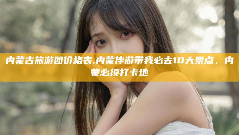 内蒙古旅游团价格表,内蒙伴游带我必去10大景点,内蒙必须打卡地