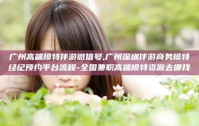 南城广州高端模特伴游微信号,广州深圳伴游商务模特经纪预约平台流程-全国兼职高端模特资源去哪找