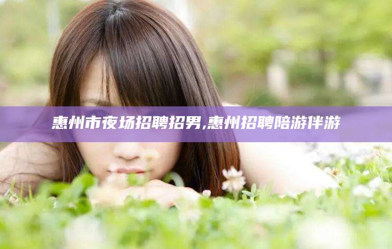 南城惠州市夜场招聘招男,惠州招聘陪游伴游