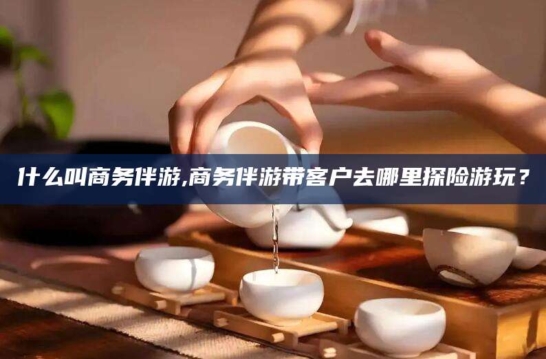 南城什么叫商务伴游,商务伴游带客户去哪里探险游玩？