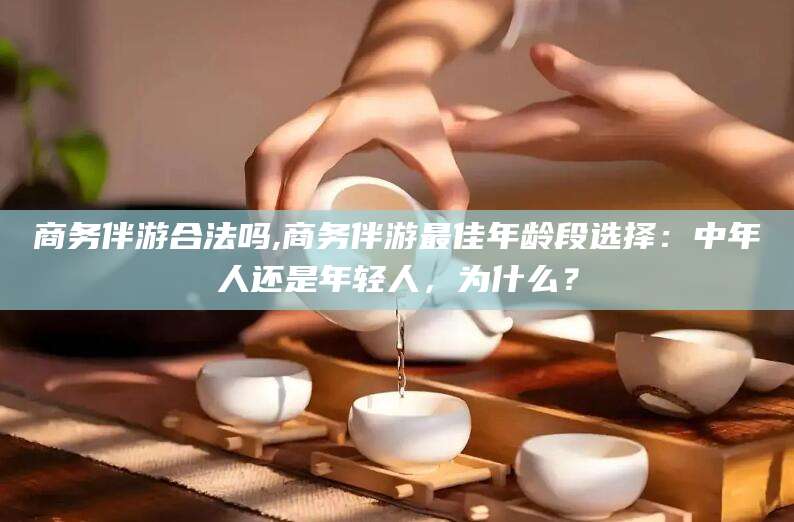 南城商务伴游合法吗,商务伴游最佳年龄段选择：中年人还是年轻人，为什么？